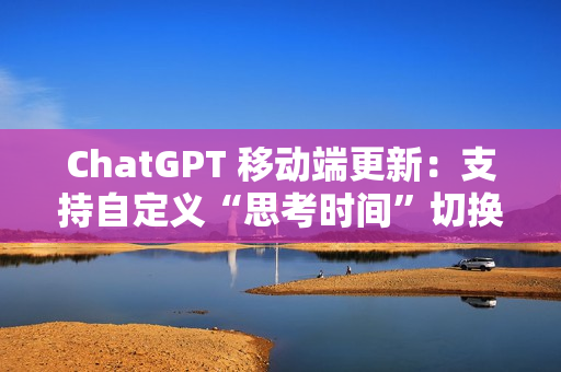 ChatGPT 移动端更新：支持自定义“思考时间”切换功能