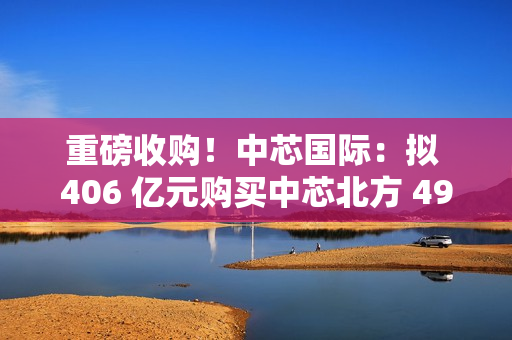 重磅收购!中芯国际:拟 406 亿元购买中芯北方 49% 股权 重磅收购!中芯国际:拟 406 亿元购买中芯北方 49% 股权