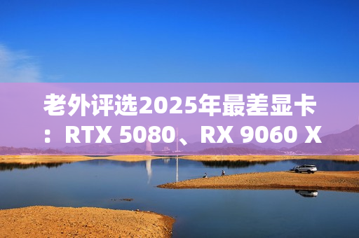 老外评选2025年最差显卡：RTX 5080、RX 9060 XT 8GB在列！