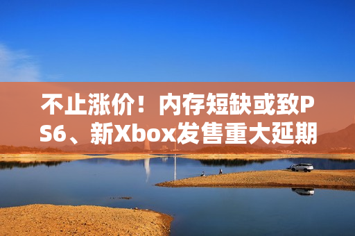 不止涨价！内存短缺或致PS6、新Xbox发售重大延期