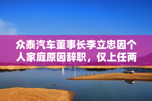 众泰汽车董事长李立忠因个人家庭原因辞职，仅上任两个月