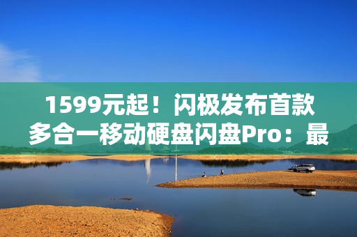 1599元起！闪极发布首款多合一移动硬盘闪盘Pro：最高1000MB/s、自带拓展坞