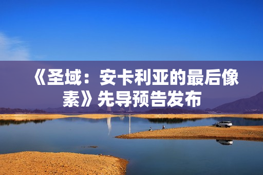 《圣域：安卡利亚的最后像素》先导预告发布