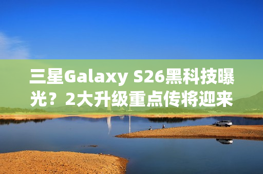 三星Galaxy S26黑科技曝光？2大升级重点传将迎来升级再进化