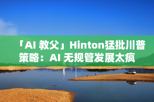 「AI 教父」Hinton猛批川普策略：AI 无规管发展太疯狂