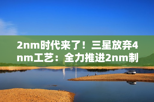 2nm时代来了！三星放弃4nm工艺：全力推进2nm制程