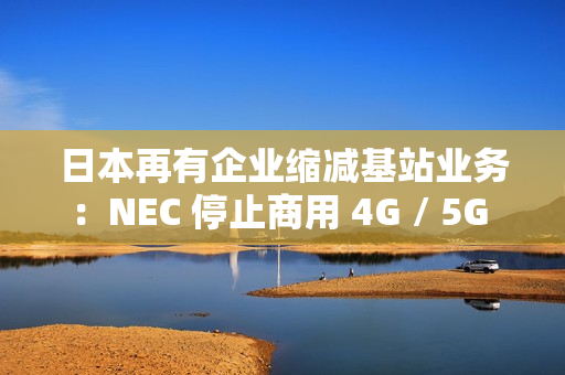 日本再有企业缩减基站业务：NEC 停止商用 4G / 5G 产品研发