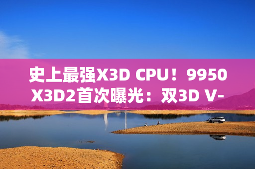 史上最强X3D CPU！9950X3D2首次曝光：双3D V-Cache、192MB缓存