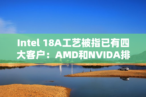 Intel 18A工艺被指已有四大客户：AMD和NVIDA排除在外 原因很简单