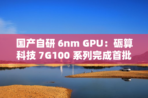 国产自研 6nm GPU：砺算科技 7G100 系列完成首批订单交付