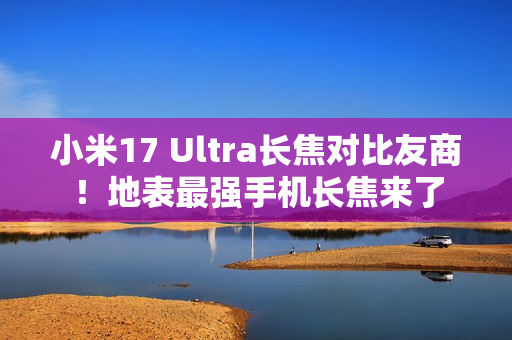 小米17 Ultra长焦对比友商！地表最强手机长焦来了