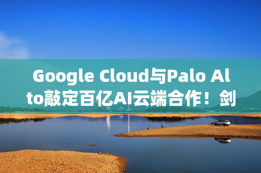 Google Cloud与Palo Alto敲定百亿AI云端合作！剑指AWS与Azure
