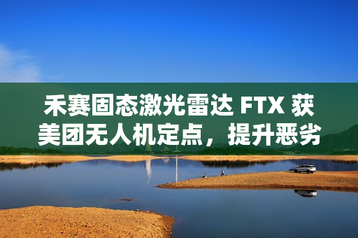 禾赛固态激光雷达 FTX 获美团无人机定点，提升恶劣天气下环境感知能力