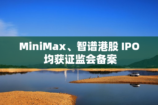 MiniMax、智谱港股 IPO 均获证监会备案