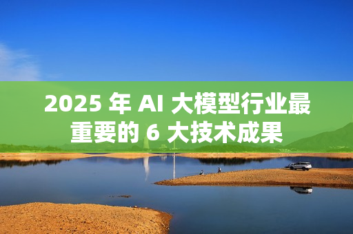 2025 年 AI 大模型行业最重要的 6 大技术成果 2025 年 AI 大模型行业最重要的 6 大技术成果