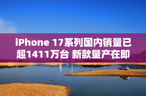 iPhone 17系列国内销量已超1411万台 新款量产在即