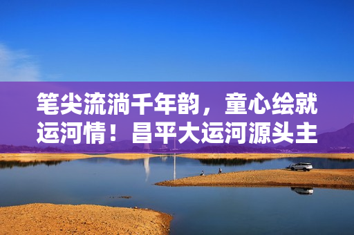 笔尖流淌千年韵，童心绘就运河情！昌平大运河源头主题绘画展温情启幕