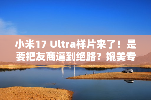 小米17 Ultra样片来了！是要把友商逼到绝路？媲美专业相机...