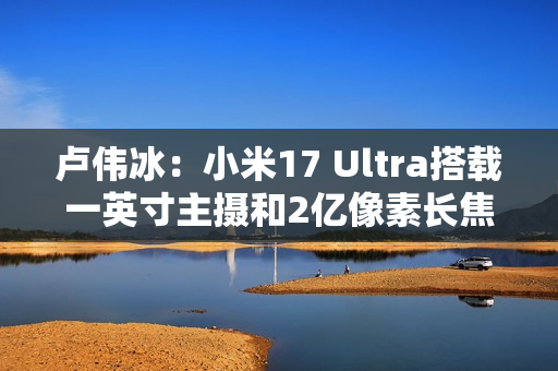 卢伟冰：小米17 Ultra搭载一英寸主摄和2亿像素长焦