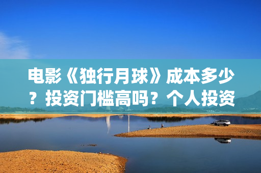 电影《独行月球》成本多少？投资门槛高吗？个人投资真实可靠吗？怎么投资？(电影独行月球免费完整视频)