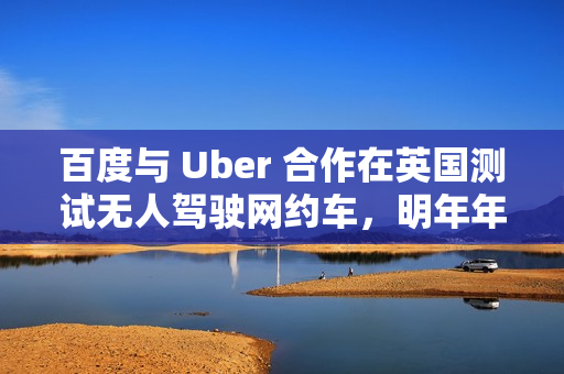 百度与 Uber 合作在英国测试无人驾驶网约车，明年年底前提供服务