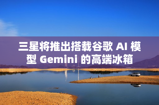 三星将推出搭载谷歌 AI 模型 Gemini 的高端冰箱