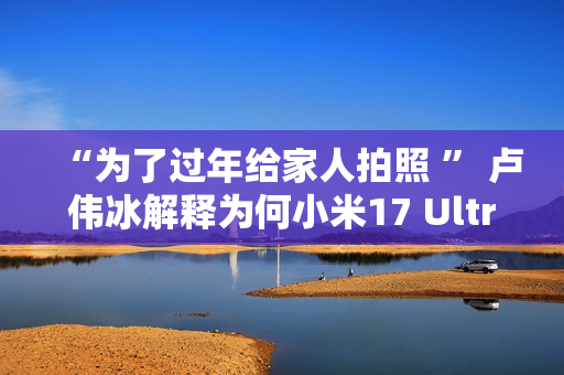 “为了过年给家人拍照 ” 卢伟冰解释为何小米17 Ultra提前发布