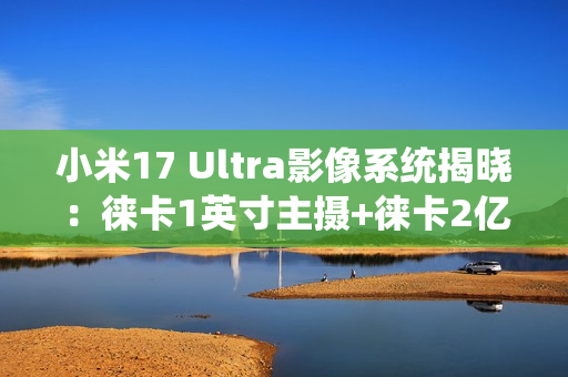 小米17 Ultra影像系统揭晓：徕卡1英寸主摄+徕卡2亿像素长焦