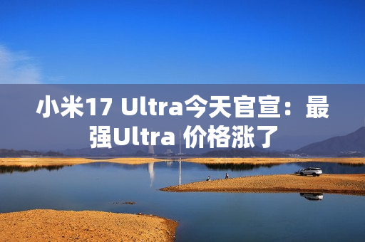 小米17 Ultra今天官宣：最强Ultra 价格涨了