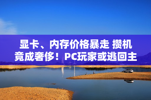 显卡、内存价格暴走 攒机竟成奢侈！PC玩家或逃回主机