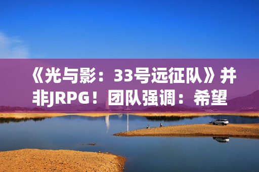 《光与影：33号远征队》并非JRPG！团队强调：希望推广法式RPG
