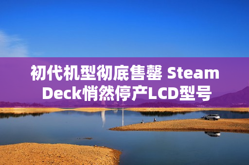 初代机型彻底售罄 Steam Deck悄然停产LCD型号