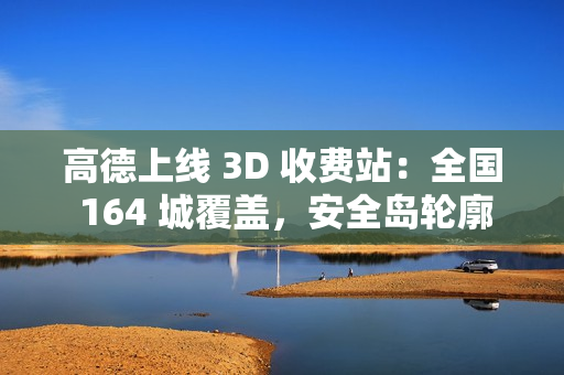 高德上线 3D 收费站：全国 164 城覆盖，安全岛轮廓精准还原