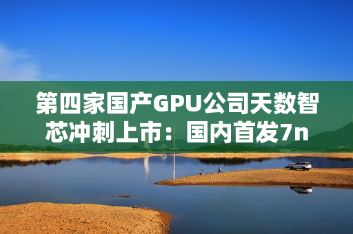 第四家国产GPU公司天数智芯冲刺上市：国内首发7nm显卡
