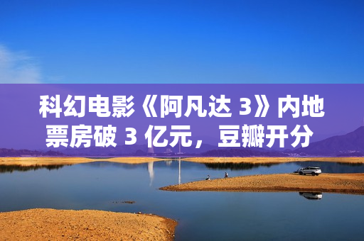 科幻电影《阿凡达 3》内地票房破 3 亿元，豆瓣开分 7.6