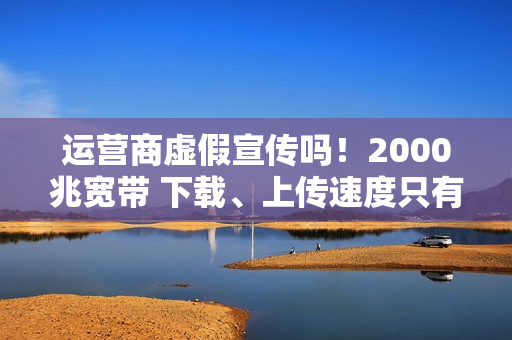 运营商虚假宣传吗！2000兆宽带 下载、上传速度只有几十到几百兆：揭秘为何你的网速这么慢