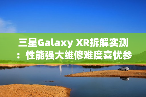 三星Galaxy XR拆解实测：性能强大维修难度喜忧参半