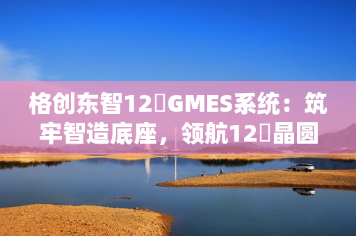 格创东智12吋GMES系统：筑牢智造底座，领航12吋晶圆厂数字化新征程（下）