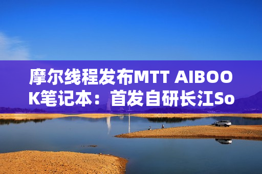摩尔线程发布MTT AIBOOK笔记本：首发自研长江SoC！32GB+1TB售价9999元