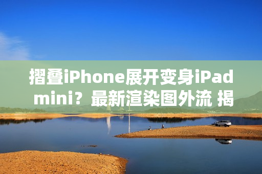 摺叠iPhone展开变身iPad mini？最新渲染图外流 揭露超宽比例