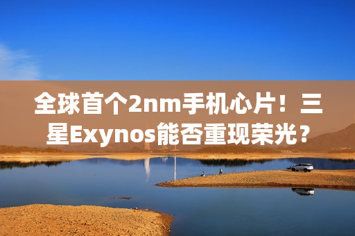 全球首个2nm手机心片！三星Exynos能否重现荣光？