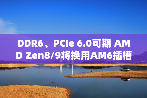DDR6、PCIe 6.0可期 AMD Zen8/9将换用AM6插槽