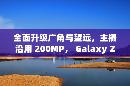 全面升级广角与望远，主摄沿用 200MP， Galaxy Z Fold8 相机规格流出!