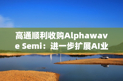 高通顺利收购Alphawave Semi：进一步扩展AI业务发展