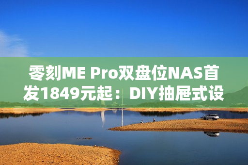 零刻ME Pro双盘位NAS首发1849元起：DIY抽屉式设计 可升级主板