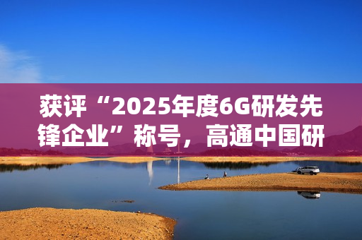 获评“2025年度6G研发先锋企业”称号，高通中国研发负责人徐晧解读6G关键趋势