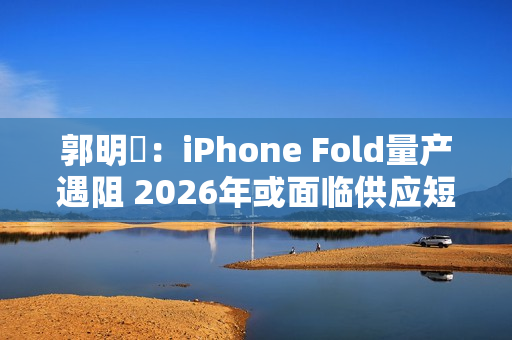 郭明錤：iPhone Fold量产遇阻 2026年或面临供应短缺