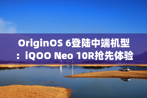 OriginOS 6登陆中端机型：iQOO Neo 10R抢先体验