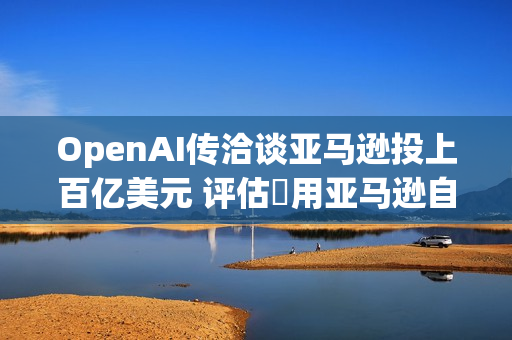 OpenAI传洽谈亚马逊投上百亿美元 评估採用亚马逊自研AI晶片
