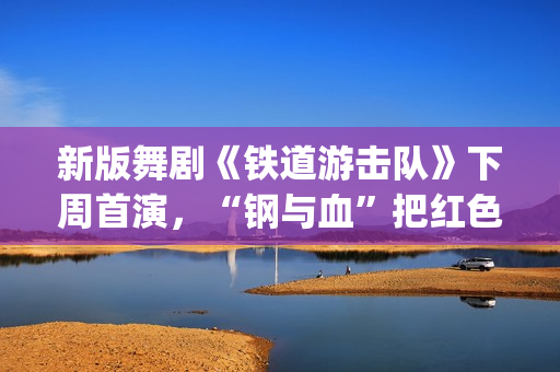 新版舞剧《铁道游击队》下周首演，“钢与血”把红色浪漫发挥到极致(新版舞剧《铁道游击队》)
